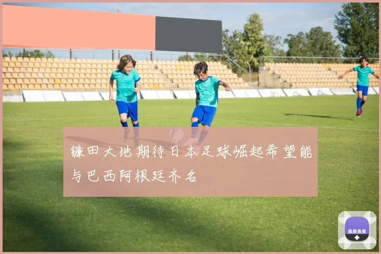 镰田大地期待日本足球崛起希望能与巴西阿根廷齐名