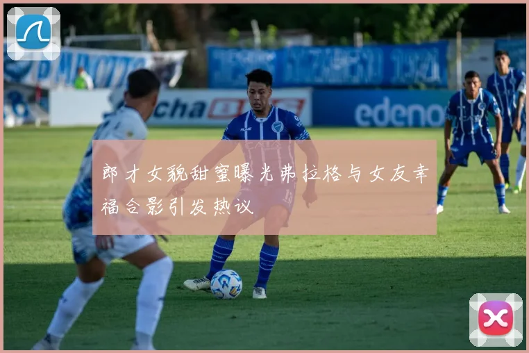 郎才女貌甜蜜曝光弗拉格与女友幸福合影引发热议