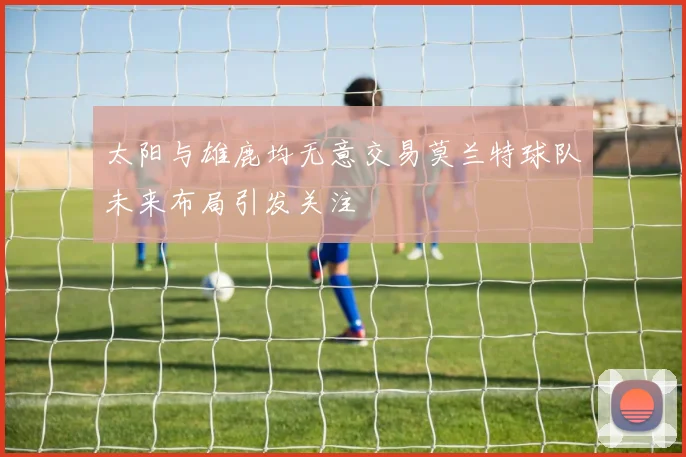 太阳与雄鹿均无意交易莫兰特球队未来布局引发关注