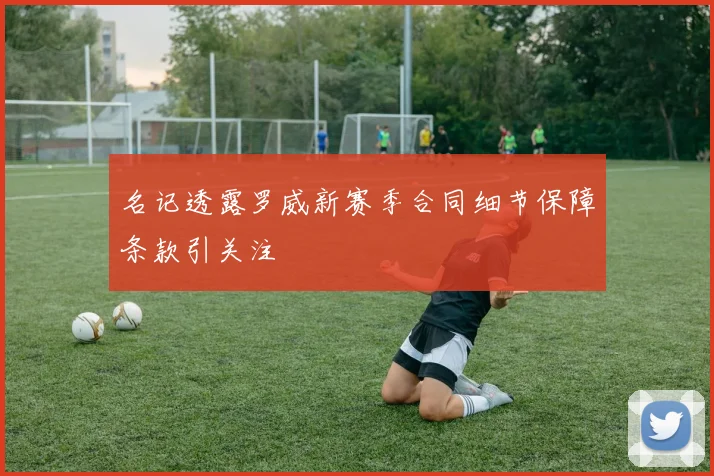 名记透露罗威新赛季合同细节保障条款引关注