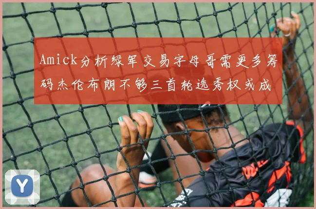 Amick分析绿军交易字母哥需更多筹码杰伦布朗不够三首轮选秀权或成关键