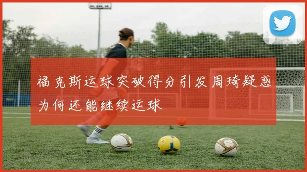 福克斯运球突破得分引发周琦疑惑为何还能继续运球