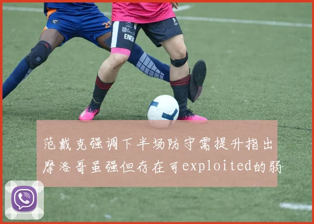 范戴克强调下半场防守需提升指出摩洛哥虽强但存在可exploited的弱点