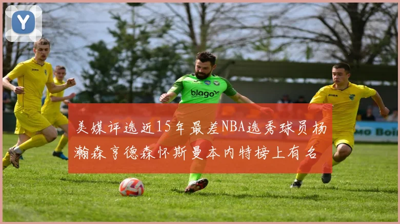 美媒评选近15年最差NBA选秀球员杨瀚森亨德森怀斯曼本内特榜上有名
