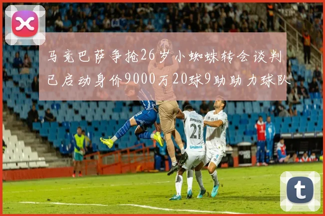 马竞巴萨争抢26岁小蜘蛛转会谈判已启动身价9000万20球9助助力球队