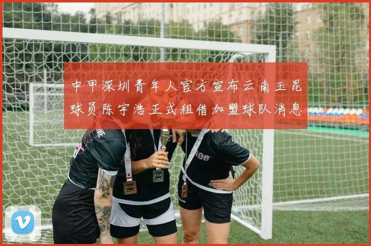 中甲深圳青年人官方宣布云南玉昆球员陈宇浩正式租借加盟球队消息