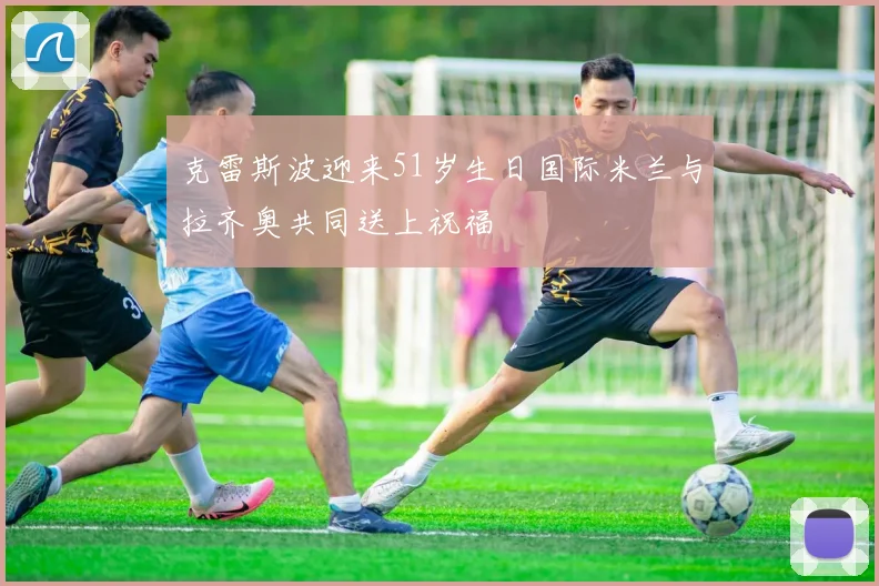 克雷斯波迎来51岁生日国际米兰与拉齐奥共同送上祝福