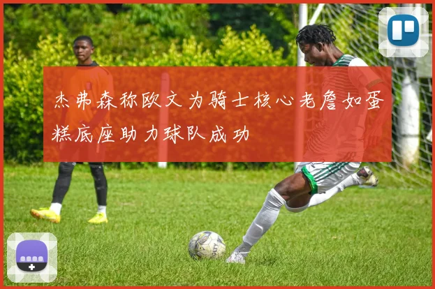 杰弗森称欧文为骑士核心老詹如蛋糕底座助力球队成功