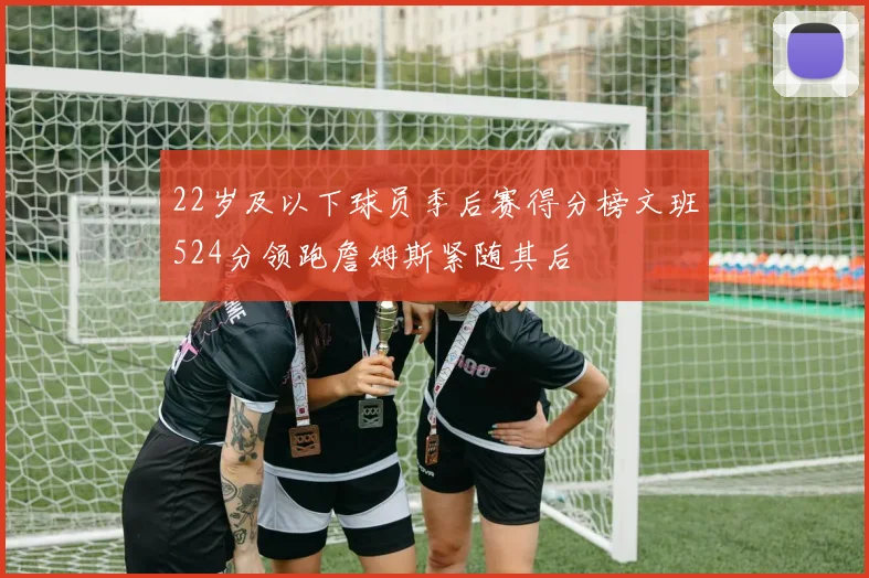 22岁及以下球员季后赛得分榜文班524分领跑詹姆斯紧随其后