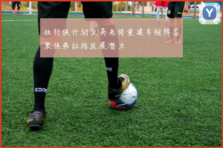 独行侠计划交易老将重建年轻阵容聚焦弗拉格发展潜力
