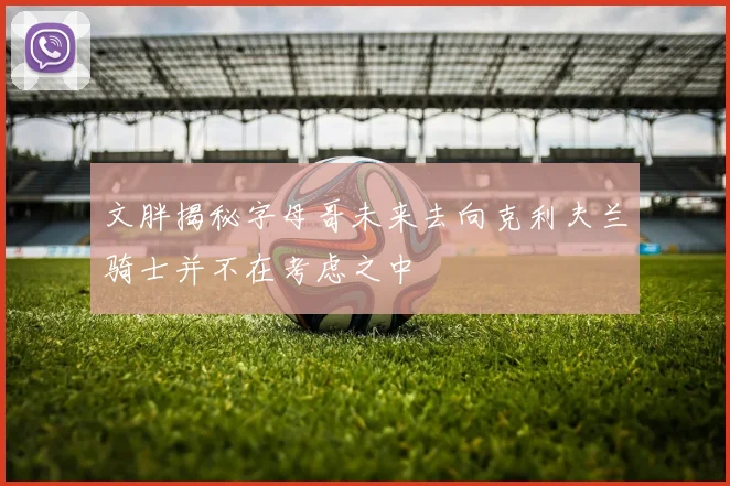 文胖揭秘字母哥未来去向克利夫兰骑士并不在考虑之中