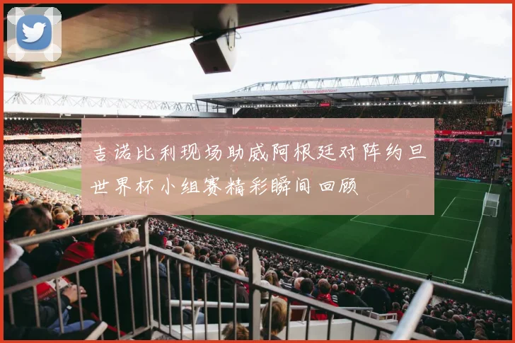 吉诺比利现场助威阿根廷对阵约旦世界杯小组赛精彩瞬间回顾