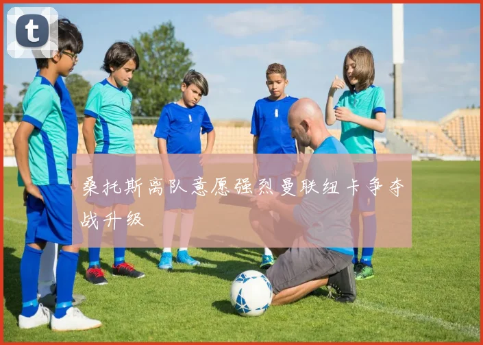 桑托斯离队意愿强烈曼联纽卡争夺战升级
