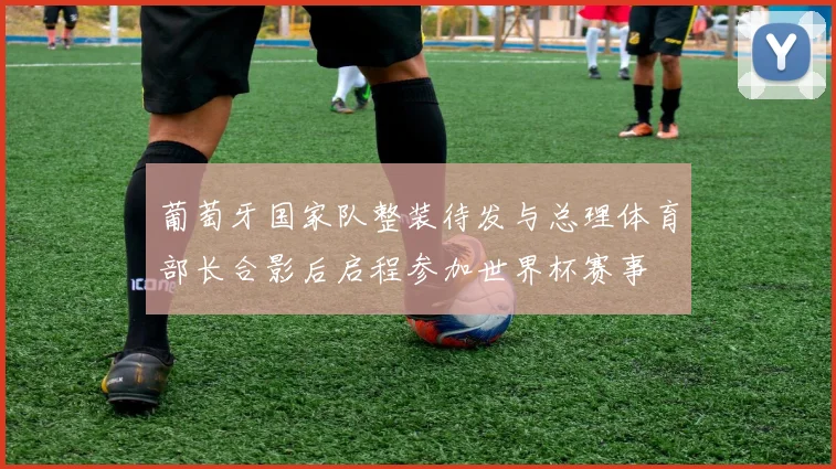 葡萄牙国家队整装待发与总理体育部长合影后启程参加世界杯赛事