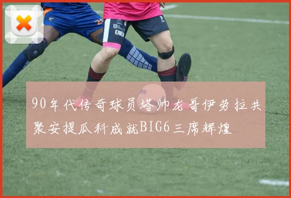 90年代传奇球员塔帅龙哥伊劳拉共聚安提瓜科成就BIG6三席辉煌